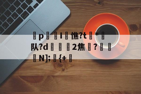 开云-p迍I閏憔?t槒*潵队?d隟2焦註?N];儬{+的简单介绍